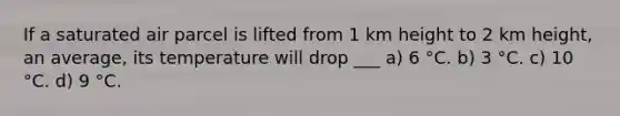 If a saturated air parcel is lifted from 1 km height to 2 km height, an average, its temperature will drop ___ a) 6 °C. b) 3 °C. c) 10 °C. d) 9 °C.