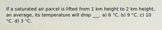If a saturated air parcel is lifted from 1 km height to 2 km height, an average, its temperature will drop ___. a) 6 °C. b) 9 °C. c) 10 °C. d) 3 °C.