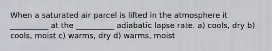 When a saturated air parcel is lifted in the atmosphere it __________ at the __________ adiabatic lapse rate. a) cools, dry b) cools, moist c) warms, dry d) warms, moist