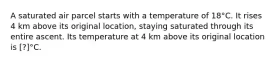 A saturated air parcel starts with a temperature of 18°C. It rises 4 km above its original location, staying saturated through its entire ascent. Its temperature at 4 km above its original location is [?]°C.