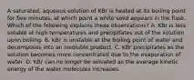 A saturated, aqueous solution of KBr is heated at its boiling point for five minutes, at which point a white solid appears in the flask. Which of the following explains these observations? A. KBr is less soluble at high temperatures and precipitates out of the solution upon boiling. B. KBr is unstable at the boiling point of water and decomposes into an insoluble product. C. KBr precipitates as the solution becomes more concentrated due to the evaporation of water. D. KBr can no longer be solvated as the average kinetic energy of the water molecules increases.