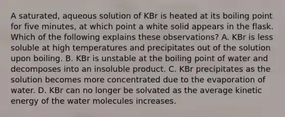 A saturated, aqueous solution of KBr is heated at its boiling point for five minutes, at which point a white solid appears in the flask. Which of the following explains these observations? A. KBr is less soluble at high temperatures and precipitates out of the solution upon boiling. B. KBr is unstable at the boiling point of water and decomposes into an insoluble product. C. KBr precipitates as the solution becomes more concentrated due to the evaporation of water. D. KBr can no longer be solvated as the average kinetic energy of the water molecules increases.