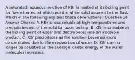 A saturated, aqueous solution of KBr is heated at its boiling point for five minutes, at which point a white solid appears in the flask. Which of the following explains these observations? Question 26 Answer Choices A. KBr is less soluble at high temperatures and precipitates out of the solution upon boiling. B. KBr is unstable at the boiling point of water and decomposes into an insoluble product. C. KBr precipitates as the solution becomes more concentrated due to the evaporation of water. D. KBr can no longer be solvated as the average kinetic energy of the water molecules increases.