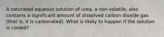 A saturated aqueous solution of urea, a non-volatile, also contains a significant amount of dissolved carbon dioxide gas (that is, it is carbonated). What is likely to happen if the solution is cooled?