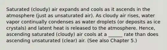 Saturated (cloudy) air expands and cools as it ascends in the atmosphere (just as unsaturated air). As cloudy air rises, water vapor continually condenses as water droplets (or deposits as ice crystals) and latent heat is released to the atmosphere. Hence, ascending saturated (cloudy) air cools at a ______ rate than does ascending unsaturated (clear) air. (See also Chapter 5.)