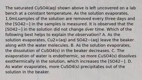 The saturated CuSO4(aq) shown above is left uncovered on a lab bench at a constant temperature. As the solution evaporates, 1.0mLsamples of the solution are removed every three days and the [SO42−] in the samples is measured. It is observed that the [SO42−] in the solution did not change over time. Which of the following best helps to explain the observation? A. As the solution evaporates, Cu2+(aq) and SO42−(aq) leave the beaker along with the water molecules. B. As the solution evaporates, the dissolution of CuSO4(s) in the beaker decreases. C. The evaporation of water is endothermic, so more CuSO4(s) dissolves exothermically in the solution, which increases the [SO42−]. D. As water evaporates, more CuSO4(s) precipitates out of the solution in the beaker.