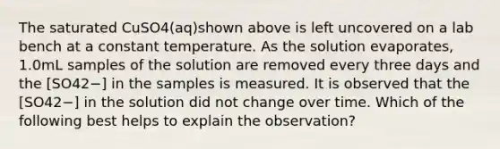 The saturated CuSO4(aq)shown above is left uncovered on a lab bench at a constant temperature. As the solution evaporates, 1.0mL samples of the solution are removed every three days and the [SO42−] in the samples is measured. It is observed that the [SO42−] in the solution did not change over time. Which of the following best helps to explain the observation?