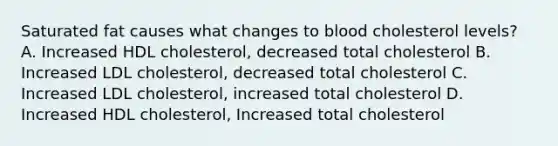 Saturated fat causes what changes to blood cholesterol levels? A. Increased HDL cholesterol, decreased total cholesterol B. Increased LDL cholesterol, decreased total cholesterol C. Increased LDL cholesterol, increased total cholesterol D. Increased HDL cholesterol, Increased total cholesterol