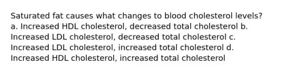 Saturated fat causes what changes to blood cholesterol levels? a. Increased HDL cholesterol, decreased total cholesterol b. Increased LDL cholesterol, decreased total cholesterol c. Increased LDL cholesterol, increased total cholesterol d. Increased HDL cholesterol, increased total cholesterol