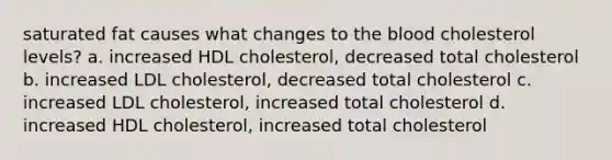 saturated fat causes what changes to the blood cholesterol levels? a. increased HDL cholesterol, decreased total cholesterol b. increased LDL cholesterol, decreased total cholesterol c. increased LDL cholesterol, increased total cholesterol d. increased HDL cholesterol, increased total cholesterol