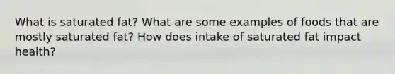What is saturated fat? What are some examples of foods that are mostly saturated fat? How does intake of saturated fat impact health?
