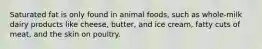 Saturated fat is only found in animal foods, such as whole-milk dairy products like cheese, butter, and ice cream, fatty cuts of meat, and the skin on poultry.