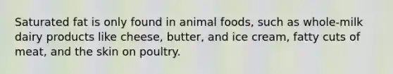 Saturated fat is only found in animal foods, such as whole-milk dairy products like cheese, butter, and ice cream, fatty cuts of meat, and the skin on poultry.