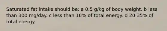 Saturated fat intake should be: a 0.5 g/kg of body weight. b <a href='https://www.questionai.com/knowledge/k7BtlYpAMX-less-than' class='anchor-knowledge'>less than</a> 300 mg/day. c less than 10% of total energy. d 20-35% of total energy.