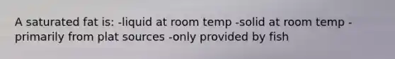 A saturated fat is: -liquid at room temp -solid at room temp -primarily from plat sources -only provided by fish