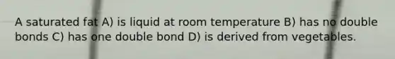 A saturated fat A) is liquid at room temperature B) has no double bonds C) has one double bond D) is derived from vegetables.