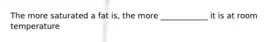 The more saturated a fat is, the more ____________ it is at room temperature