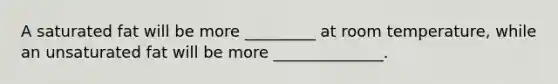 A saturated fat will be more _________ at room temperature, while an unsaturated fat will be more ______________.