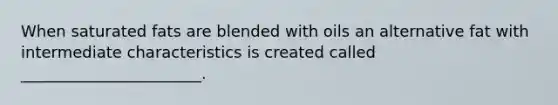 When saturated fats are blended with oils an alternative fat with intermediate characteristics is created called _______________________.