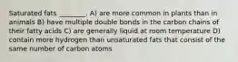 Saturated fats ________. A) are more common in plants than in animals B) have multiple double bonds in the carbon chains of their fatty acids C) are generally liquid at room temperature D) contain more hydrogen than unsaturated fats that consist of the same number of carbon atoms