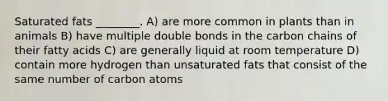 Saturated fats ________. A) are more common in plants than in animals B) have multiple double bonds in the carbon chains of their fatty acids C) are generally liquid at room temperature D) contain more hydrogen than unsaturated fats that consist of the same number of carbon atoms