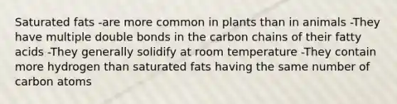 Saturated fats -are more common in plants than in animals -They have multiple double bonds in the carbon chains of their fatty acids -They generally solidify at room temperature -They contain more hydrogen than saturated fats having the same number of carbon atoms