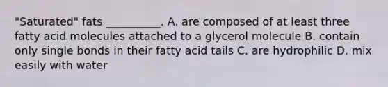 "Saturated" fats __________. A. are composed of at least three fatty acid molecules attached to a glycerol molecule B. contain only single bonds in their fatty acid tails C. are hydrophilic D. mix easily with water