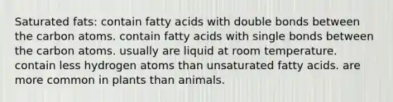 Saturated fats: contain fatty acids with double bonds between the carbon atoms. contain fatty acids with single bonds between the carbon atoms. usually are liquid at room temperature. contain less hydrogen atoms than unsaturated fatty acids. are more common in plants than animals.