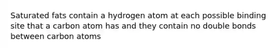 Saturated fats contain a hydrogen atom at each possible binding site that a carbon atom has and they contain no double bonds between carbon atoms