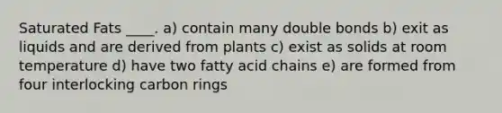 Saturated Fats ____. a) contain many double bonds b) exit as liquids and are derived from plants c) exist as solids at room temperature d) have two fatty acid chains e) are formed from four interlocking carbon rings