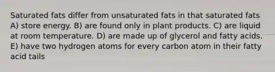 Saturated fats differ from unsaturated fats in that saturated fats A) store energy. B) are found only in plant products. C) are liquid at room temperature. D) are made up of glycerol and fatty acids. E) have two hydrogen atoms for every carbon atom in their fatty acid tails