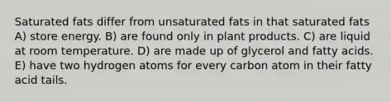 Saturated fats differ from unsaturated fats in that saturated fats A) store energy. B) are found only in plant products. C) are liquid at room temperature. D) are made up of glycerol and fatty acids. E) have two hydrogen atoms for every carbon atom in their fatty acid tails.