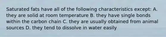 Saturated fats have all of the following characteristics except: A. they are solid at room temperature B. they have single bonds within the carbon chain C. they are usually obtained from animal sources D. they tend to dissolve in water easily