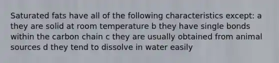 Saturated fats have all of the following characteristics except: a they are solid at room temperature b they have single bonds within the carbon chain c they are usually obtained from animal sources d they tend to dissolve in water easily
