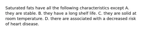 Saturated fats have all the following characteristics except A. they are stable. B. they have a long shelf life. C. they are solid at room temperature. D. there are associated with a decreased risk of heart disease.