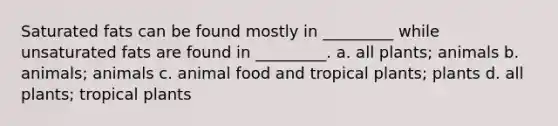 Saturated fats can be found mostly in _________ while unsaturated fats are found in _________. a. all plants; animals b. animals; animals c. animal food and tropical plants; plants d. all plants; tropical plants