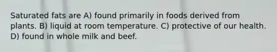 Saturated fats are A) found primarily in foods derived from plants. B) liquid at room temperature. C) protective of our health. D) found in whole milk and beef.