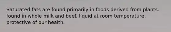 Saturated fats are found primarily in foods derived from plants. found in whole milk and beef. liquid at room temperature. protective of our health.