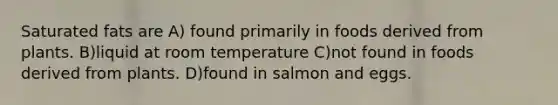 Saturated fats are A) found primarily in foods derived from plants. B)liquid at room temperature C)not found in foods derived from plants. D)found in salmon and eggs.