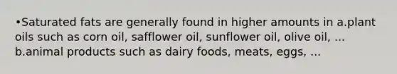 •Saturated fats are generally found in higher amounts in a.plant oils such as corn oil, safflower oil, sunflower oil, olive oil, ... b.animal products such as dairy foods, meats, eggs, ...