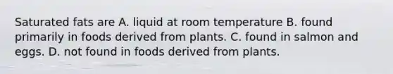 Saturated fats are A. liquid at room temperature B. found primarily in foods derived from plants. C. found in salmon and eggs. D. not found in foods derived from plants.