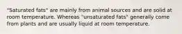 "Saturated fats" are mainly from animal sources and are solid at room temperature. Whereas "unsaturated fats" generally come from plants and are usually liquid at room temperature.