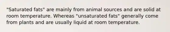 "Saturated fats" are mainly from animal sources and are solid at room temperature. Whereas "unsaturated fats" generally come from plants and are usually liquid at room temperature.
