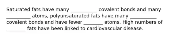 Saturated fats have many ___________ covalent bonds and many __________ atoms, polyunsaturated fats have many ___________ covalent bonds and have fewer ________ atoms. High numbers of ________ fats have been linked to cardiovascular disease.