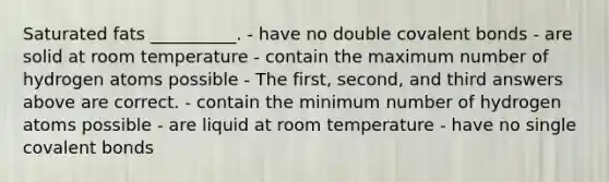 Saturated fats __________. - have no double covalent bonds - are solid at room temperature - contain the maximum number of hydrogen atoms possible - The first, second, and third answers above are correct. - contain the minimum number of hydrogen atoms possible - are liquid at room temperature - have no single covalent bonds