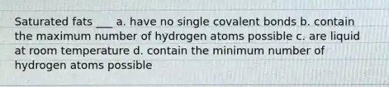 Saturated fats ___ a. have no single covalent bonds b. contain the maximum number of hydrogen atoms possible c. are liquid at room temperature d. contain the minimum number of hydrogen atoms possible