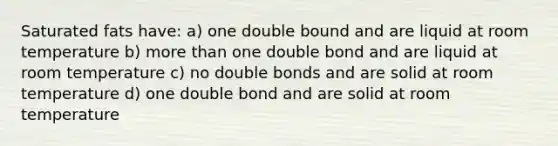 Saturated fats have: a) one double bound and are liquid at room temperature b) more than one double bond and are liquid at room temperature c) no double bonds and are solid at room temperature d) one double bond and are solid at room temperature