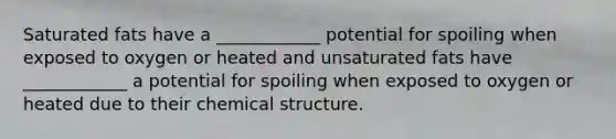 Saturated fats have a ____________ potential for spoiling when exposed to oxygen or heated and unsaturated fats have ____________ a potential for spoiling when exposed to oxygen or heated due to their chemical structure.