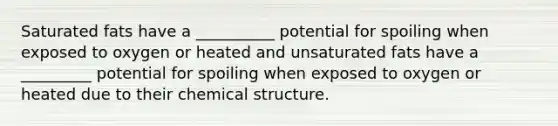 Saturated fats have a __________ potential for spoiling when exposed to oxygen or heated and unsaturated fats have a _________ potential for spoiling when exposed to oxygen or heated due to their chemical structure.