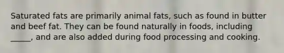 Saturated fats are primarily animal fats, such as found in butter and beef fat. They can be found naturally in foods, including _____, and are also added during food processing and cooking.